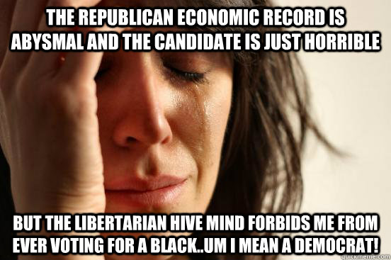 The Republican Economic record is abysmal and the candidate is just horrible But the libertarian hive mind forbids me from ever voting for a black..um I mean a democrat!  First World Problems