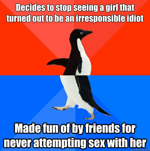 Decides to stop seeing a girl that turned out to be an irresponsible idiot Made fun of by friends for never attempting sex with her  Socially Awesome Awkward Penguin