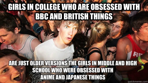 Girls in college who are obsessed with BBC and British things Are just older versions the girls in middle and high school who were obsessed with
anime and Japanese things - Girls in college who are obsessed with BBC and British things Are just older versions the girls in middle and high school who were obsessed with
anime and Japanese things  Sudden Clarity Clarence