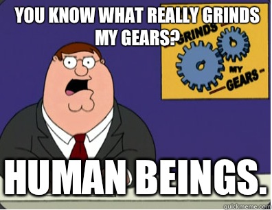 you know what really grinds my gears? Human beings.  Grinds my gears