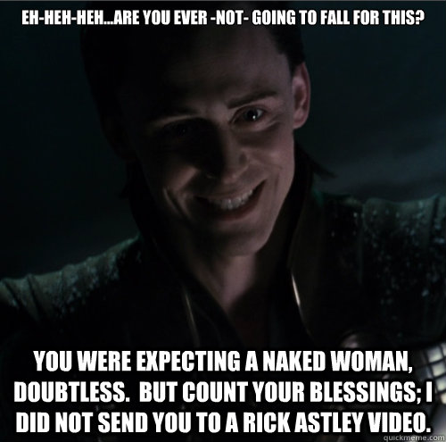 Eh-heh-heh...Are you ever -not- going to fall for this? You were expecting a naked woman, doubtless.  But count your blessings; I did not send you to a Rick Astley video.  Creepy loki