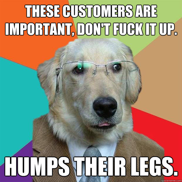 these customers are important, Don't fuck it up. Humps their legs. - these customers are important, Don't fuck it up. Humps their legs.  Business Dog