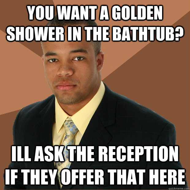 you want a golden shower in the bathtub? ill ask the reception if they offer that here  Successful Black Man