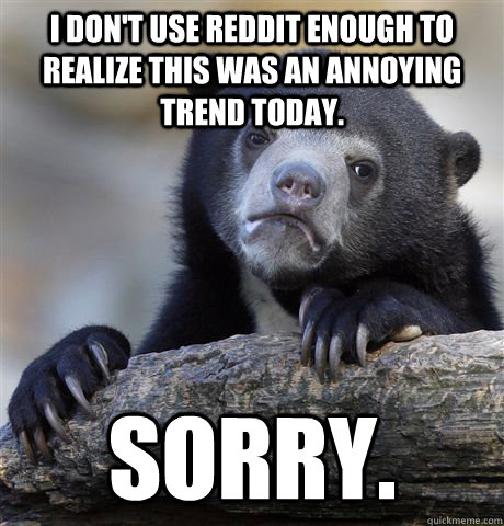 I don't use reddit enough to realize this was an annoying  trend today. Sorry.  Confession Bear