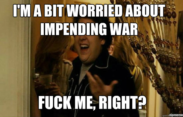I'm a bit worried about impending war FUCK ME, RIGHT?  fuck me right
