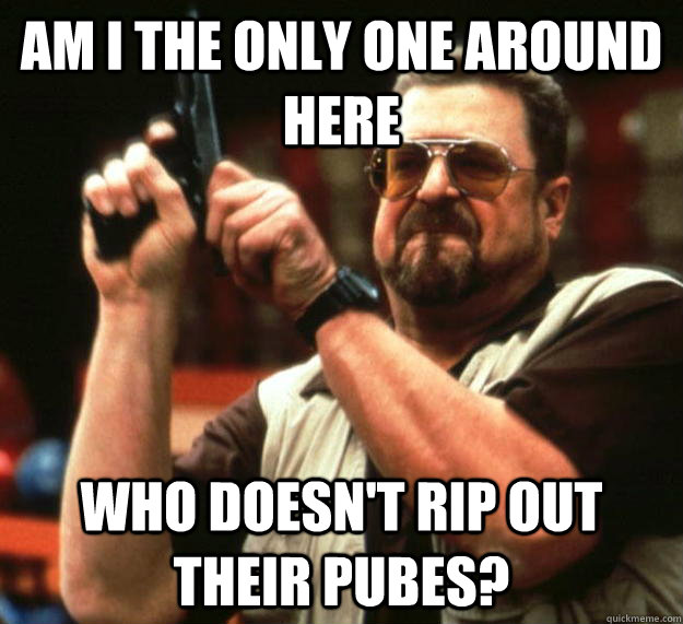 am I the only one around here Who doesn't rip out their pubes? - am I the only one around here Who doesn't rip out their pubes?  Angry Walter