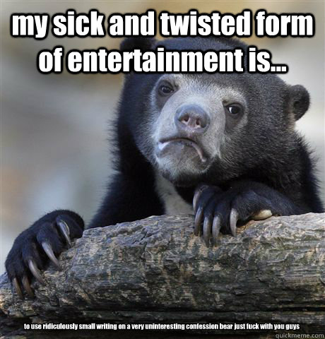 my sick and twisted form of entertainment is... to use ridiculously small writing on a very uninteresting confession bear just fuck with you guys  Confession Bear