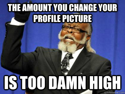 THE AMOUNT YOU CHANGE YOUR PROFILE PICTURE IS TOO DAMN HIGH - THE AMOUNT YOU CHANGE YOUR PROFILE PICTURE IS TOO DAMN HIGH  Its too damn high