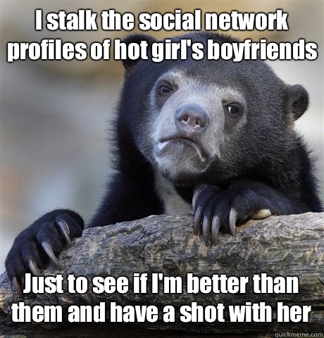 I stalk the social network profiles of hot girl's boyfriends  Just to see if I'm better than them and have a shot with her  Confession Bear