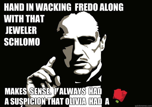 hand in wacking  fredo along   with that
 jeweler 
schlomo makes  sense.  i  always  had  
a suspicion that olivia  had  a   - hand in wacking  fredo along   with that
 jeweler 
schlomo makes  sense.  i  always  had  
a suspicion that olivia  had  a    godfather meme