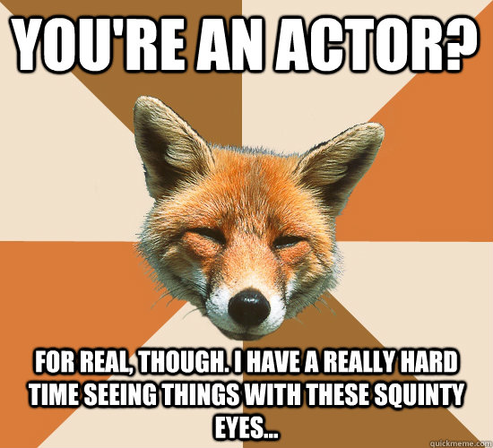 You're an actor? For real, though. I have a really hard time seeing things with these squinty eyes...  Condescending Fox