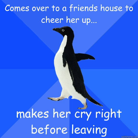 Comes over to a friends house to cheer her up... makes her cry right before leaving  Socially Awkward Penguin