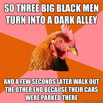 so three big black men turn into a dark alley and a few seconds later walk out the other end because their cars were parked there  Anti-Joke Chicken