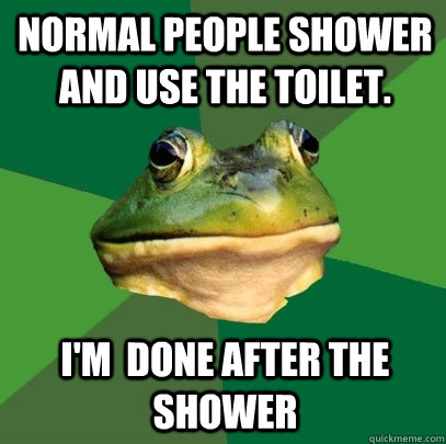 Normal people shower and use the toilet. I'm  done after the shower  Foul Bachelor Frog