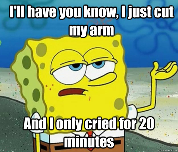 I'll have you know, I just cut my arm And I only cried for 20 minutes  How tough am I