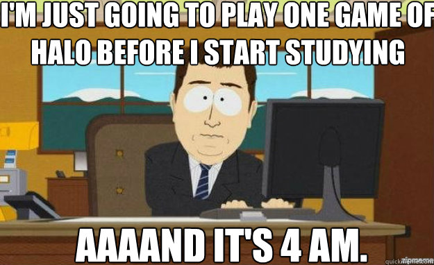 I'm just going to play one game of halo before i start studying AAAAND IT'S 4 am.  aaaand its gone