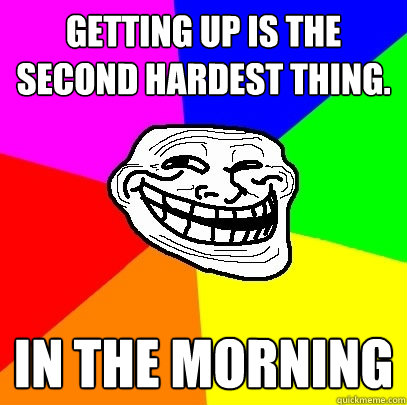 Getting up is the second hardest thing.
 in the morning  Troll Face