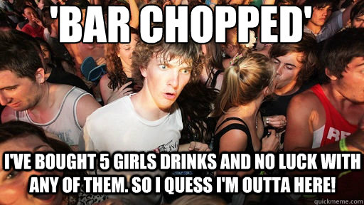 I've bought 5 girls drinks and no luck with any of them. so I quess I'm outta here! 'Bar chopped'  Sudden Clarity Clarence