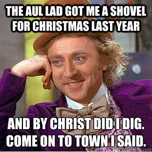 The aul lad got me a shovel for christmas last year And by christ did i dig.
Come on to town i said.  Condescending Wonka