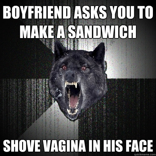 Boyfriend asks you to make a sandwich  Shove vagina in his face  Insanity Wolf