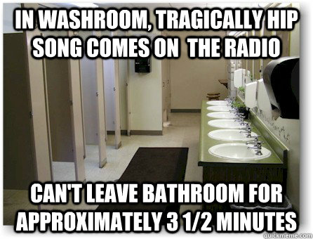 In washroom, tragically hip song comes on  the radio Can't leave bathroom for approximately 3 1/2 minutes - In washroom, tragically hip song comes on  the radio Can't leave bathroom for approximately 3 1/2 minutes  First world problems - Canada Style