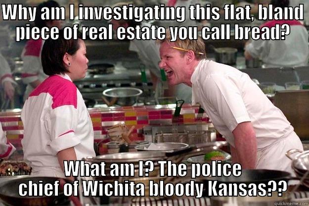 WHY AM I INVESTIGATING THIS FLAT, BLAND PIECE OF REAL ESTATE YOU CALL BREAD? WHAT AM I? THE POLICE CHIEF OF WICHITA BLOODY KANSAS?? Gordon Ramsay