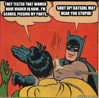 They tested that women have higher IQ now.. I'm scared, pissing my pants..  Shut up! Batgirl may hear you stupid!  Slappin Batman