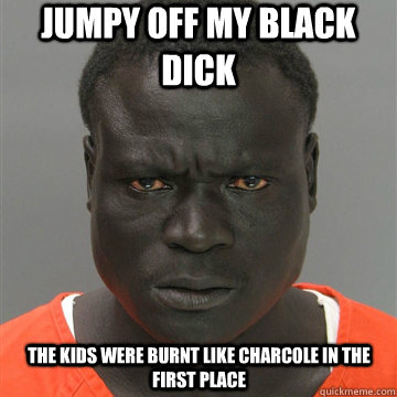 Jumpy off my black dick The kids were burnt like charcole in the first place  Harmless Black Guy