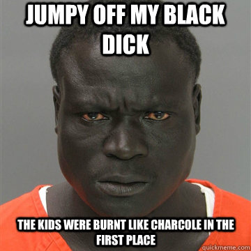 Jumpy off my black dick The kids were burnt like charcole in the first place - Jumpy off my black dick The kids were burnt like charcole in the first place  Harmless Black Guy