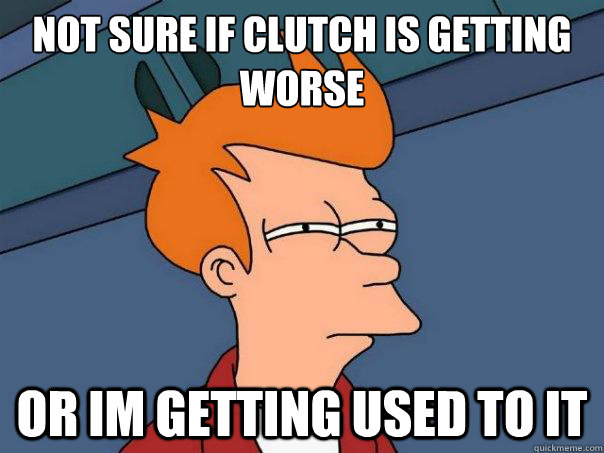 not sure if clutch is getting worse or im getting used to it  Futurama Fry