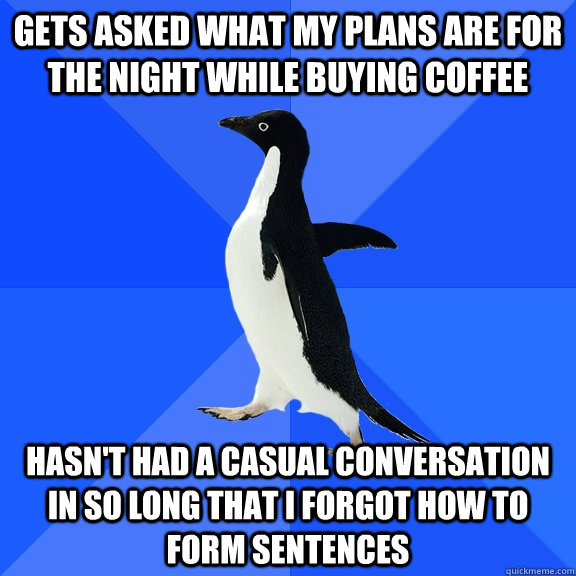 Gets asked what my plans are for the night while buying coffee Hasn't had a casual conversation in so long that I forgot how to form sentences  Socially Awkward Penguin