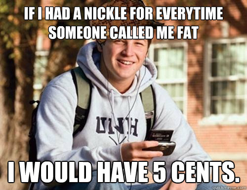 If I had a nickle for everytime someone called me fat I would have 5 cents.  College Freshman