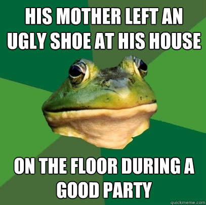 his mother left an ugly shoe at his house on the floor during a good party  Foul Bachelor Frog