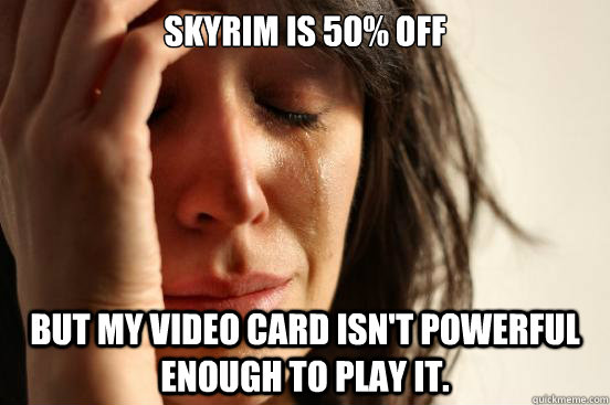 Skyrim is 50% off but my video card isn't powerful enough to play it.  First World Problems