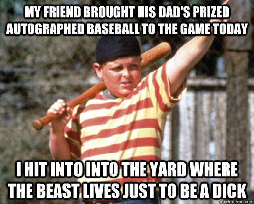 My friend brought his dad's prized autographed baseball to the game today i hit into into the yard where the beast lives just to be a dick  The Great Hambino