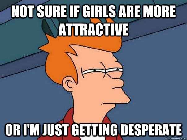 not sure if girls are more attractive or I'm just getting desperate - not sure if girls are more attractive or I'm just getting desperate  Futurama Fry