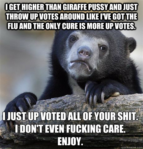 I get higher than giraffe pussy and just throw up votes around like I've got the flu and the only cure is more up votes.  I just up voted all of your shit. 
I don't even fucking care. 
Enjoy.
  Confession Bear