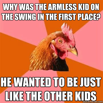 why was the armless kid on the swing in the first place? he wanted to be just like the other kids  True story now anti joke chicken