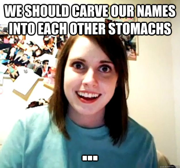 We Should carve our names into each other stomachs ...  Overly Attached Girlfriend