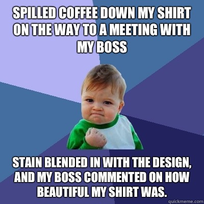 Spilled coffee down my shirt on the way to a meeting with my boss Stain blended in with the design, and my boss commented on how beautiful my shirt was.  - Spilled coffee down my shirt on the way to a meeting with my boss Stain blended in with the design, and my boss commented on how beautiful my shirt was.   Success Kid