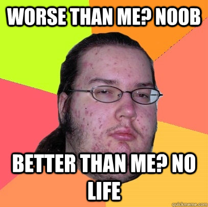 worse than me? noob better than me? no life  Butthurt Dweller