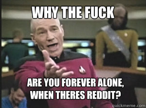 why the fuck are you forever alone, 
when theres reddit?  Annoyed Picard