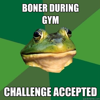 boner during 
gym  challenge accepted   Foul Bachelor Frog
