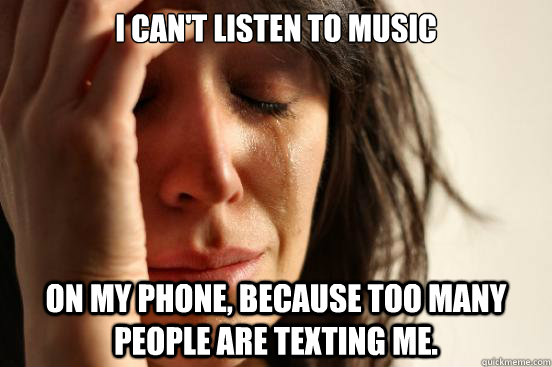 I can't listen to music on my phone, because too many people are texting me.  First World Problems