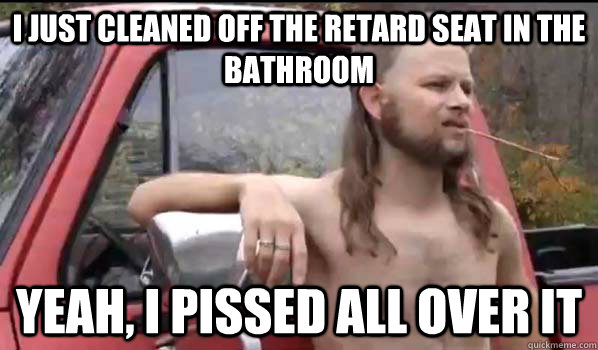 I just cleaned off the retard seat in the bathroom Yeah, I pissed all over it  Almost Politically Correct Redneck