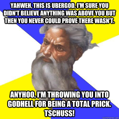 Yahweh, this is ubergod. i'm sure you didn't believe anything was above you but then you never could prove there wasn't. anyhoo, i'm throwing you into godhell for being a total prick. tschuss!   Advice God
