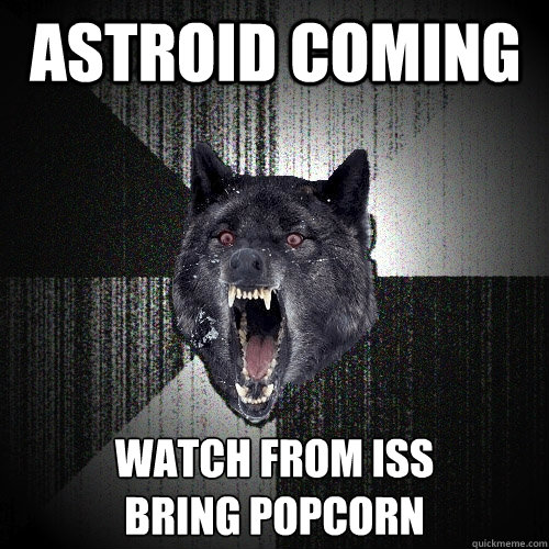astroid coming watch from iss
bring popcorn  Insanity Wolf