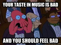 your taste in music is bad and you should feel bad  You should feel bad zoidberg