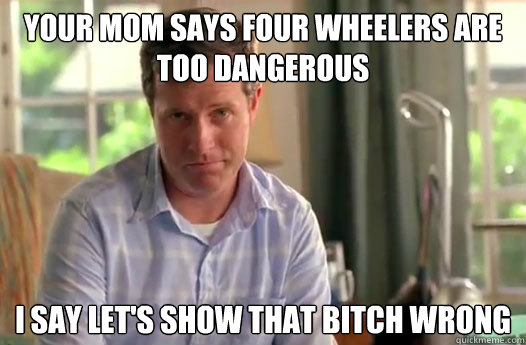 Your mom says four wheelers are too dangerous I say let's show that bitch wrong  - Your mom says four wheelers are too dangerous I say let's show that bitch wrong   Divorce Dad