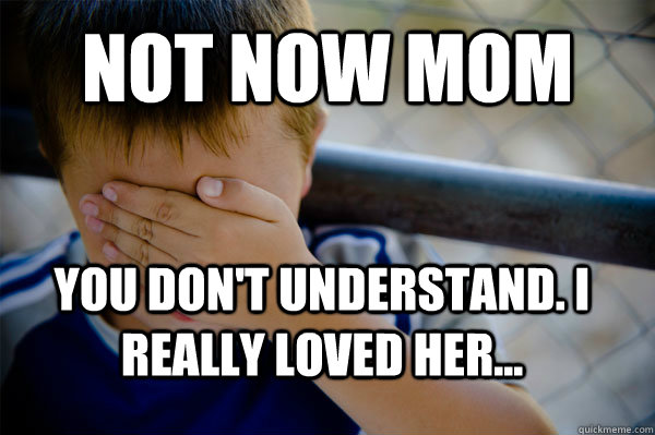 not now mom you don't understand. I really loved her...  Confession kid
